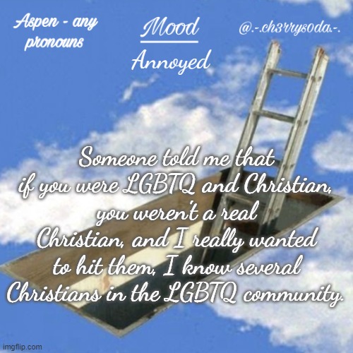*cough* a lot of people in this stream *cough* | Annoyed; Someone told me that if you were LGBTQ and Christian, you weren't a real Christian, and I really wanted to hit them, I know several Christians in the LGBTQ community. | image tagged in aspen's temp | made w/ Imgflip meme maker