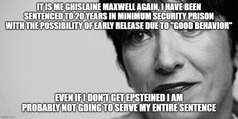 Ghisinjustice | IT IS ME GHISLAINE MAXWELL AGAIN, I HAVE BEEN SENTENCED TO 20 YEARS IN MINIMUM SECURITY PRISON WITH THE POSSIBILITY OF EARLY RELEASE DUE TO "GOOD BEHAVIOR"; EVEN IF I DON'T GET EPSTEINED I AM PROBABLY NOT GOING TO SERVE MY ENTIRE SENTENCE | image tagged in ghislaine maxwell,jeffrey epstein,injustice | made w/ Imgflip meme maker