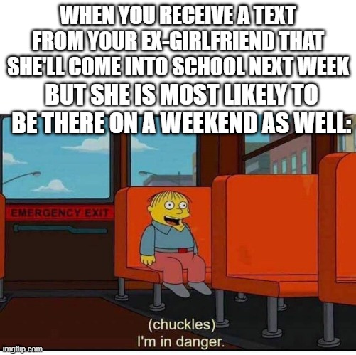 Avoid your ex-girlfriend at all costs. | WHEN YOU RECEIVE A TEXT FROM YOUR EX-GIRLFRIEND THAT SHE'LL COME INTO SCHOOL NEXT WEEK; BUT SHE IS MOST LIKELY TO BE THERE ON A WEEKEND AS WELL: | image tagged in i'm in danger | made w/ Imgflip meme maker