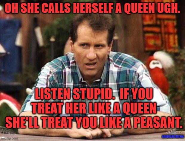 King & Queen USA | OH SHE CALLS HERSELF A QUEEN UGH. LISTEN STUPID.  IF YOU TREAT HER LIKE A QUEEN SHE'LL TREAT YOU LIKE A PEASANT. AARDVARK RATNIK | image tagged in al bundy,queen,relationship,funny memes,sexy women | made w/ Imgflip meme maker