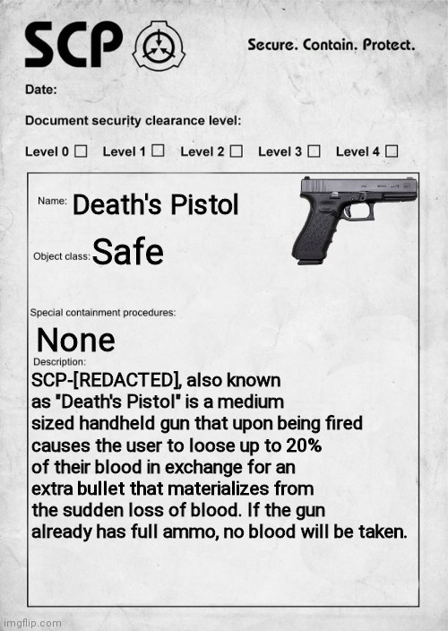 If you any questions, just comment ;) | Death's Pistol; Safe; None; SCP-[REDACTED], also known as "Death's Pistol" is a medium sized handheld gun that upon being fired causes the user to loose up to 20% of their blood in exchange for an extra bullet that materializes from the sudden loss of blood. If the gun already has full ammo, no blood will be taken. | image tagged in scp document,scp,document,pistol,glock,gun | made w/ Imgflip meme maker