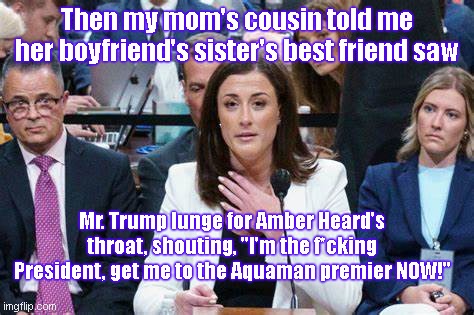 Cassidy Hutchinson testifies | Then my mom's cousin told me her boyfriend's sister's best friend saw; Mr. Trump lunge for Amber Heard's throat, shouting, "I'm the f*cking President, get me to the Aquaman premier NOW!" | image tagged in cassidy hutchinson testifies,liar,cassidy hutchinson,donald trump,jan 6 committee hearings,witchhunt | made w/ Imgflip meme maker