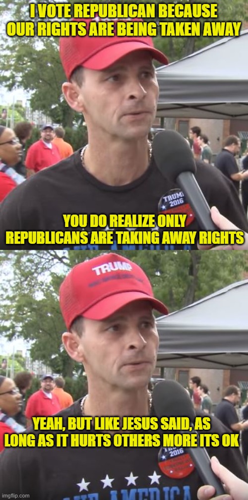 And when it hurts them personally, they will blame libs, socialists, communists, etc.... | I VOTE REPUBLICAN BECAUSE OUR RIGHTS ARE BEING TAKEN AWAY; YOU DO REALIZE ONLY REPUBLICANS ARE TAKING AWAY RIGHTS; YEAH, BUT LIKE JESUS SAID, AS LONG AS IT HURTS OTHERS MORE ITS OK | image tagged in trump supporter | made w/ Imgflip meme maker