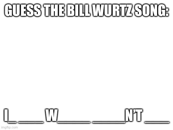 Bored and decided to do this | GUESS THE BILL WURTZ SONG:; I_ ___ W____ ____N’T ___ | image tagged in blank white template | made w/ Imgflip meme maker