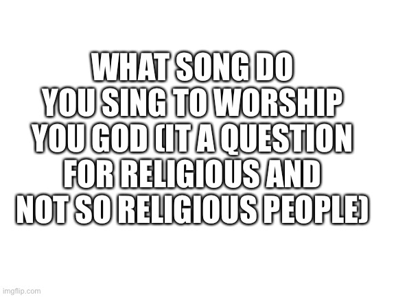 Speed? | WHAT SONG DO YOU SING TO WORSHIP YOU GOD (IT A QUESTION FOR RELIGIOUS AND NOT SO RELIGIOUS PEOPLE) | image tagged in blank white template | made w/ Imgflip meme maker