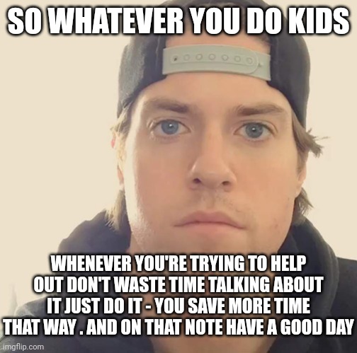 That's my future notice to the younger generation and all future generations | SO WHATEVER YOU DO KIDS; WHENEVER YOU'RE TRYING TO HELP OUT DON'T WASTE TIME TALKING ABOUT IT JUST DO IT - YOU SAVE MORE TIME THAT WAY . AND ON THAT NOTE HAVE A GOOD DAY | image tagged in the l a beast,memes,relatable,words of wisdom | made w/ Imgflip meme maker