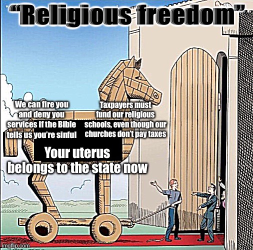 Over and over again, “religious freedom” equals the freedom to rule over non-practitioners’ lives | “Religious freedom”; We can fire you and deny you services if the Bible tells us you’re sinful; Taxpayers must fund our religious schools, even though our churches don’t pay taxes; Your uterus belongs to the state now | image tagged in trojan horse | made w/ Imgflip meme maker