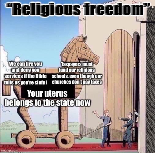 Conservatives have morphed the concept of “religious freedom” into proto-theocracy | “Religious freedom”; We can fire you and deny you services if the Bible tells us you’re sinful; Taxpayers must fund our religious schools, even though our churches don’t pay taxes; Your uterus belongs to the state now | image tagged in trojan horse | made w/ Imgflip meme maker