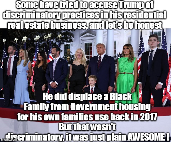 Bet it was hard to get the cigarette smoke out of the curtains | Some have tried to accuse Trump of discriminatory practices in his residential real estate business, and let's be honest; He did displace a Black Family from Government housing for his own families use back in 2017
But that wasn't discriminatory, it was just plain AWESOME ! | image tagged in o'biden bama administration 23 skidoo,actual joe quote | made w/ Imgflip meme maker