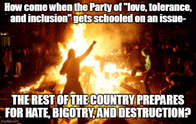 Because liberalism is a mental disorder. |  How come when the Party of "love, tolerance, and inclusion" gets schooled on an issue-; THE REST OF THE COUNTRY PREPARES FOR HATE, BIGOTRY, AND DESTRUCTION? | image tagged in anarchy riot,democrats,liberal logic,triggered liberal,liberal hypocrisy | made w/ Imgflip meme maker