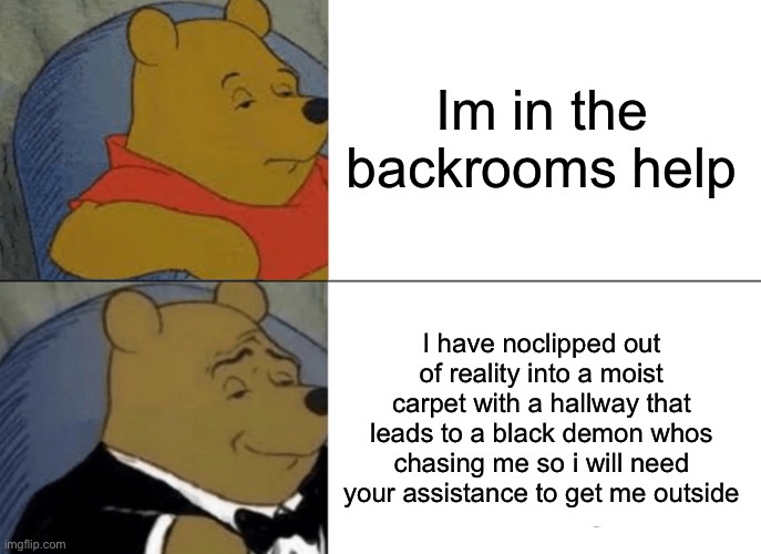 Fancy poo moment | Im in the backrooms help; I have noclipped out of reality into a moist carpet with a hallway that leads to a black demon whos chasing me so i will need your assistance to get me outside | image tagged in memes,tuxedo winnie the pooh,the backrooms | made w/ Imgflip meme maker