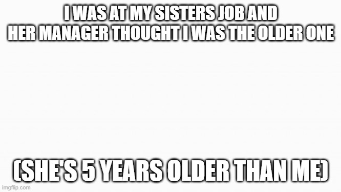 white box | I WAS AT MY SISTERS JOB AND HER MANAGER THOUGHT I WAS THE OLDER ONE; (SHE'S 5 YEARS OLDER THAN ME) | image tagged in white box | made w/ Imgflip meme maker