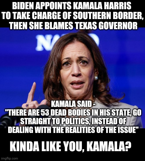 Hypocrite Kamala | BIDEN APPOINTS KAMALA HARRIS 
TO TAKE CHARGE OF SOUTHERN BORDER,
 THEN SHE BLAMES TEXAS GOVERNOR; KAMALA SAID -
"THERE ARE 53 DEAD BODIES IN HIS STATE, GO STRAIGHT TO POLITICS, INSTEAD OF DEALING WITH THE REALITIES OF THE ISSUE"; KINDA LIKE YOU, KAMALA? | image tagged in border,texas,liberals,democrats,leftists,harris | made w/ Imgflip meme maker