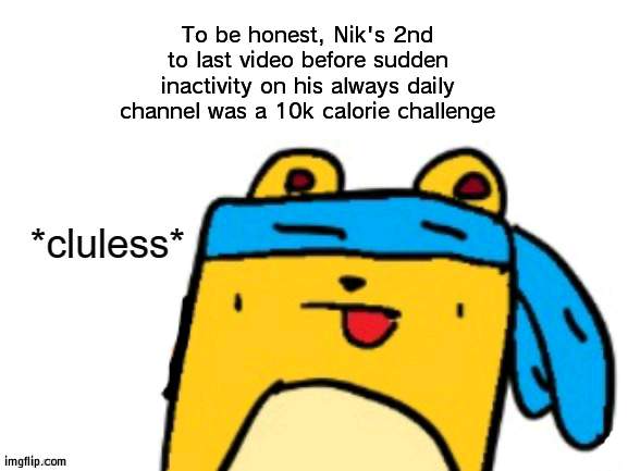 Seems pretty dead to me, 3-4 more days and it'll be settled | To be honest, Nik's 2nd to last video before sudden inactivity on his always daily channel was a 10k calorie challenge | image tagged in cluless wubbzymon | made w/ Imgflip meme maker