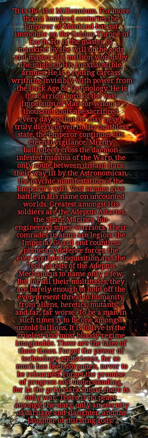 VERY IMPORTANT - PLEASE READ (Basic Warhammer 40k Lore In A Nutshell) | "It is the 41st Millennium. For more
 than a hundred centuries the 
 Emperor of Mankind has sat 
 immobile on the Golden Throne of
 Earth. He is the master of 
 mankind by the will of the gods 
 and master of a million worlds by 
 the might of His inexhaustible 
 armies. He is a rotting carcass 
 writhing invisibly with power from
 the Dark Age of Technology. He is
 the Carrion Lord of the vast 
 Imperium of Man for whom a 
 thousand souls are sacrificed 
 every day so that He may never 
 truly die. Yet even in His deathless
 state, the Emperor continues His 
 eternal vigilance. Mighty 
 battlefleets cross the daemon-
 infested miasma of the Warp, the 
 only route between distant stars, 
 their way lit by the Astronomican, 
 the psychic manifestation of the 
 Emperor's will. Vast armies give 
 battle in His name on uncounted 
 worlds. Greatest amongst His 
 soldiers are the Adeptus Astartes,
 the Space Marines, bio-
 engineered super-warriors. Their 
 comrades in arms are legion: the 
 Imperial Guard and countless 
 planetary defence forces, the 
 ever-vigilant Inquisition and the 
 Tech-priests of the Adeptus 
 Mechanicus to name only a few. 
 But for all their multitudes, they 
 are barely enough to hold off the 
 ever-present threat to humanity 
 from aliens, heretics, mutants -- 
 and far, far worse. To be a man in 
 such times is to be one amongst 
 untold billions. It is to live in the 
 cruelest and most bloody regime 
 imaginable. These are the tales of 
 those times. Forget the power of 
 technology and science, for so 
 much has been forgotten, never to
 be relearned. Forget the promise 
 of progress and understanding, 
 for in the grim dark future there is 
 only war. There is no peace 
 amongst the stars, only an eternity
 of carnage and slaughter, and the
 laughter of thirsting gods." | image tagged in warhammer 40k,summarized,simothefinlandized,science fiction,fantasy,grimdark | made w/ Imgflip meme maker