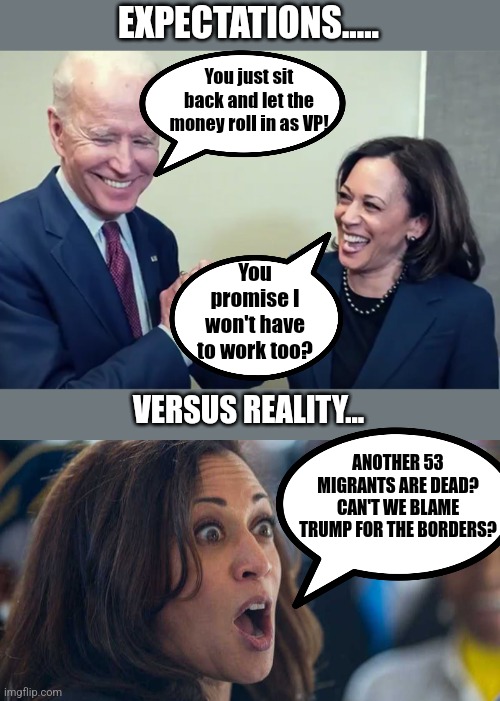 Don't you love how Biden/Harris begged illegals to sneak into the county, then allowed Covid and traffickers to kill them? | EXPECTATIONS..... You just sit back and let the money roll in as VP! You promise I won't have to work too? VERSUS REALITY... ANOTHER 53 MIGRANTS ARE DEAD? CAN'T WE BLAME TRUMP FOR THE BORDERS? | image tagged in biden kamala laughing,illegal immigration,death,and the points don't matter,liberal logic,liberal hypocrisy | made w/ Imgflip meme maker