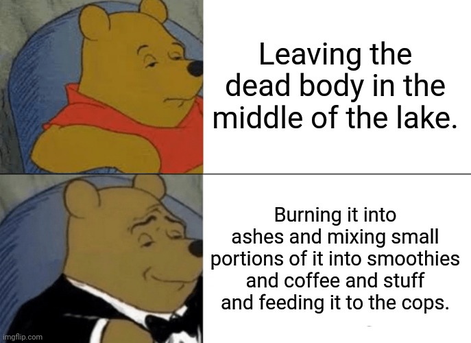 Tuxedo Winnie The Pooh Meme | Leaving the dead body in the middle of the lake. Burning it into ashes and mixing small portions of it into smoothies and coffee and stuff and feeding it to the cops. | image tagged in memes,tuxedo winnie the pooh | made w/ Imgflip meme maker