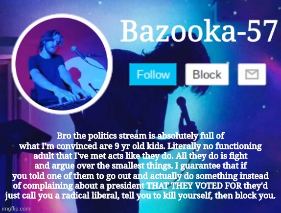 Bazooka-57 temp 6 | Bro the politics stream is absolutely full of what I'm convinced are 9 yr old kids. Literally no functioning adult that I've met acts like they do. All they do is fight and argue over the smallest things. I guarantee that if you told one of them to go out and actually do something instead of complaining about a president THAT THEY VOTED FOR they'd just call you a radical liberal, tell you to kill yourself, then block you. | image tagged in bazooka-57 temp 6 | made w/ Imgflip meme maker