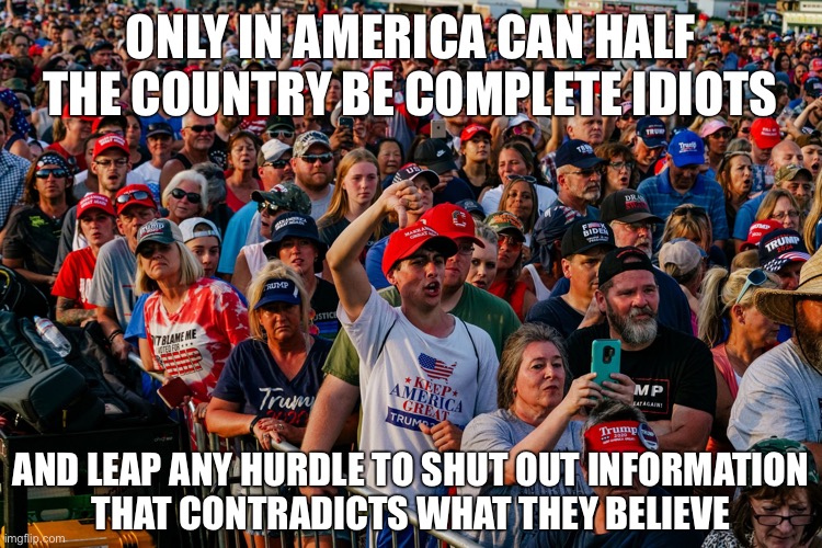 As a former conservative I can confirm, the key to maintaining those views is to deny reality and truth. | ONLY IN AMERICA CAN HALF THE COUNTRY BE COMPLETE IDIOTS; AND LEAP ANY HURDLE TO SHUT OUT INFORMATION
THAT CONTRADICTS WHAT THEY BELIEVE | image tagged in trump rally ohio,conservative logic,maga,trump supporters,idiots,republicans | made w/ Imgflip meme maker