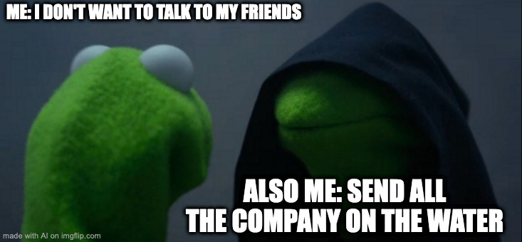>:| | ME: I DON'T WANT TO TALK TO MY FRIENDS; ALSO ME: SEND ALL THE COMPANY ON THE WATER | image tagged in memes,evil kermit,ai meme | made w/ Imgflip meme maker