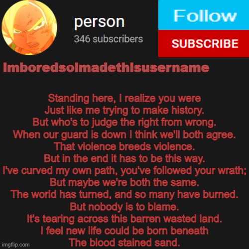 temp | Standing here, I realize you were
Just like me trying to make history.
But who's to judge the right from wrong.
When our guard is down I think we'll both agree.
That violence breeds violence.
But in the end it has to be this way.
I've curved my own path, you've followed your wrath;
But maybe we're both the same.
The world has turned, and so many have burned.
But nobody is to blame.
It's tearing across this barren wasted land.
I feel new life could be born beneath
The blood stained sand. | image tagged in temp | made w/ Imgflip meme maker