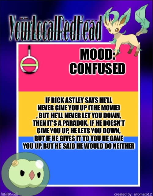 My brain hurts- | MOOD: CONFUSED; IF RICK ASTLEY SAYS HE’LL NEVER GIVE YOU UP (THE MOVIE) , BUT HE’LL NEVER LET YOU DOWN, THEN IT’S A PARADOX. IF HE DOESN’T GIVE YOU UP, HE LETS YOU DOWN, BUT IF HE GIVES IT TO YOU HE GAVE YOU UP, BUT HE SAID HE WOULD DO NEITHER | image tagged in reds template | made w/ Imgflip meme maker