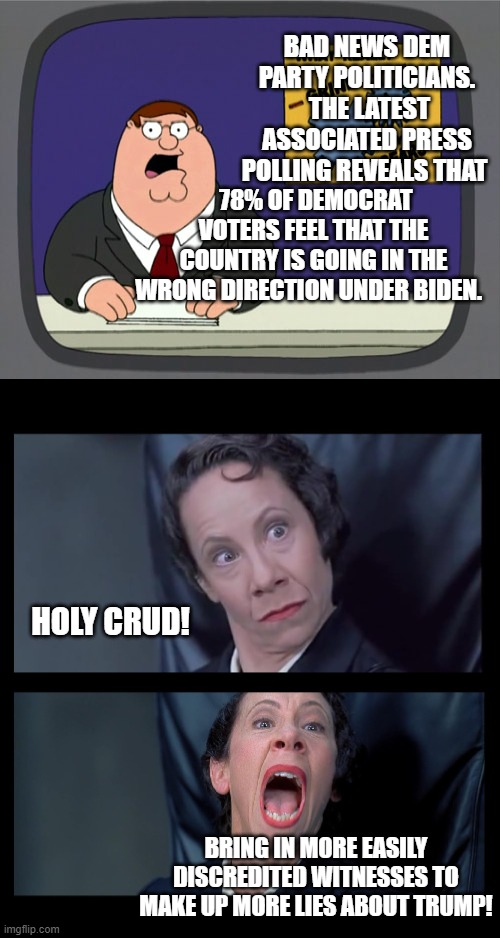 The left specializes in easily discredited 'witnesses'. | BAD NEWS DEM PARTY POLITICIANS.  THE LATEST ASSOCIATED PRESS POLLING REVEALS THAT; 78% OF DEMOCRAT VOTERS FEEL THAT THE COUNTRY IS GOING IN THE WRONG DIRECTION UNDER BIDEN. HOLY CRUD! BRING IN MORE EASILY DISCREDITED WITNESSES TO MAKE UP MORE LIES ABOUT TRUMP! | image tagged in peter griffin news | made w/ Imgflip meme maker