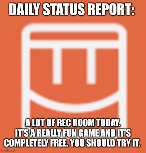 . |  DAILY STATUS REPORT:; A LOT OF REC ROOM TODAY. IT'S A REALLY FUN GAME AND IT'S COMPLETELY FREE. YOU SHOULD TRY IT. | image tagged in rec room,daily,status,report | made w/ Imgflip meme maker