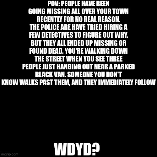 I still can't think of any memes so another rp it is, i guess | POV: PEOPLE HAVE BEEN GOING MISSING ALL OVER YOUR TOWN RECENTLY FOR NO REAL REASON. THE POLICE ARE HAVE TRIED HIRING A FEW DETECTIVES TO FIGURE OUT WHY, BUT THEY ALL ENDED UP MISSING OR FOUND DEAD. YOU'RE WALKING DOWN THE STREET WHEN YOU SEE THREE PEOPLE JUST HANGING OUT NEAR A PARKED BLACK VAN. SOMEONE YOU DON'T KNOW WALKS PAST THEM, AND THEY IMMEDIATELY FOLLOW; WDYD? | image tagged in memes,blank transparent square | made w/ Imgflip meme maker