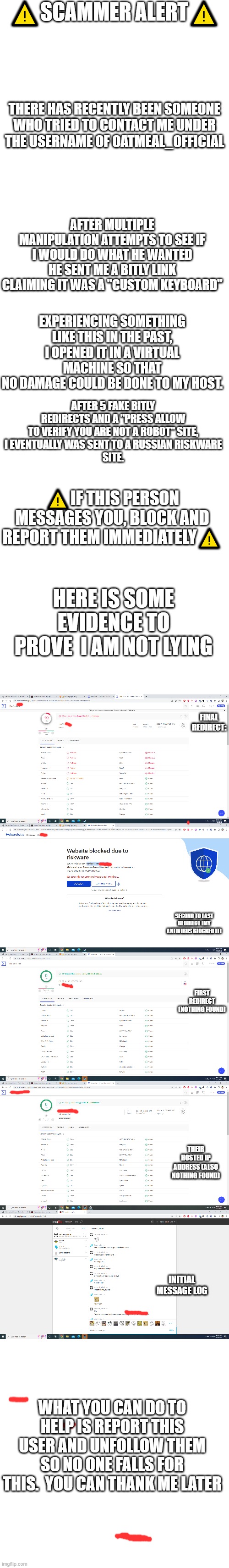 SCAMMER ALERT | ⚠️SCAMMER ALERT⚠️; THERE HAS RECENTLY BEEN SOMEONE
WHO TRIED TO CONTACT ME UNDER
THE USERNAME OF OATMEAL_OFFICIAL; AFTER MULTIPLE MANIPULATION ATTEMPTS TO SEE IF I WOULD DO WHAT HE WANTED
HE SENT ME A BITLY LINK CLAIMING IT WAS A "CUSTOM KEYBOARD"; EXPERIENCING SOMETHING LIKE THIS IN THE PAST,
I OPENED IT IN A VIRTUAL MACHINE SO THAT
NO DAMAGE COULD BE DONE TO MY HOST. AFTER 5 FAKE BITLY REDIRECTS AND A "PRESS ALLOW TO VERIFY YOU ARE NOT A ROBOT" SITE,
I EVENTUALLY WAS SENT TO A RUSSIAN RISKWARE
SITE. ⚠️IF THIS PERSON MESSAGES YOU, BLOCK AND REPORT THEM IMMEDIATELY⚠️; HERE IS SOME EVIDENCE TO PROVE  I AM NOT LYING; FINAL REDIRECT:; SECOND TO LAST REDIRECT (MY ANTIVIRUS BLOCKED IT); FIRST REDIRECT (NOTHING FOUND); THEIR HOSTED IP ADDRESS (ALSO NOTHING FOUND); INITIAL MESSAGE LOG; WHAT YOU CAN DO TO HELP IS REPORT THIS USER AND UNFOLLOW THEM SO NO ONE FALLS FOR THIS.  YOU CAN THANK ME LATER | image tagged in blank white template,memes,blank transparent square | made w/ Imgflip meme maker