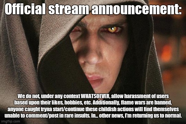 Unlimited posts... until we see shit roasts. | Official stream announcement:; We do not, under any context WHATSOEVER, allow harassment of users based upon their likes, hobbies, etc. Additionally, flame wars are banned, anyone caught tryna start/continue these childish actions will find themselves unable to comment/post in rare insults. In... other news, I'm returning us to normal. | image tagged in anakin skywalker vs harry potter | made w/ Imgflip meme maker