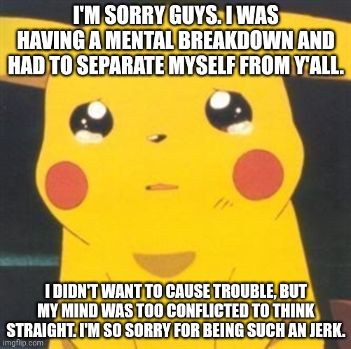 Fuck you all, I'm not sorry | I'M SORRY GUYS. I WAS HAVING A MENTAL BREAKDOWN AND HAD TO SEPARATE MYSELF FROM Y'ALL. I DIDN'T WANT TO CAUSE TROUBLE, BUT MY MIND WAS TOO CONFLICTED TO THINK STRAIGHT. I'M SO SORRY FOR BEING SUCH AN JERK. | image tagged in i'm sorry sad pikachu | made w/ Imgflip meme maker