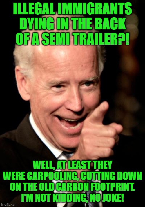I'm going to hell for this, aren't I? | ILLEGAL IMMIGRANTS DYING IN THE BACK OF A SEMI TRAILER?! WELL, AT LEAST THEY WERE CARPOOLING, CUTTING DOWN ON THE OLD CARBON FOOTPRINT. I'M NOT KIDDING, NO JOKE! | image tagged in smilin biden,illegal immigrants,immigration policy,carpools,green new deal | made w/ Imgflip meme maker