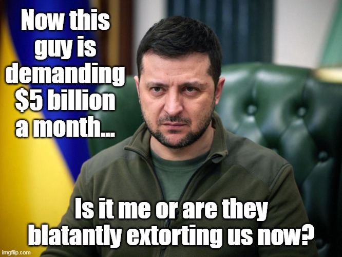 Biggest money laundering scheme in history. | Now this guy is demanding $5 billion a month... Is it me or are they blatantly extorting us now? | image tagged in zelensky,ukraine,media lies,globalist fascism,biden,obama | made w/ Imgflip meme maker