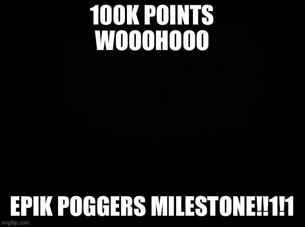 Black background | 100K POINTS WOOOHOOO; EPIK POGGERS MILESTONE!!1!1 | image tagged in black background | made w/ Imgflip meme maker