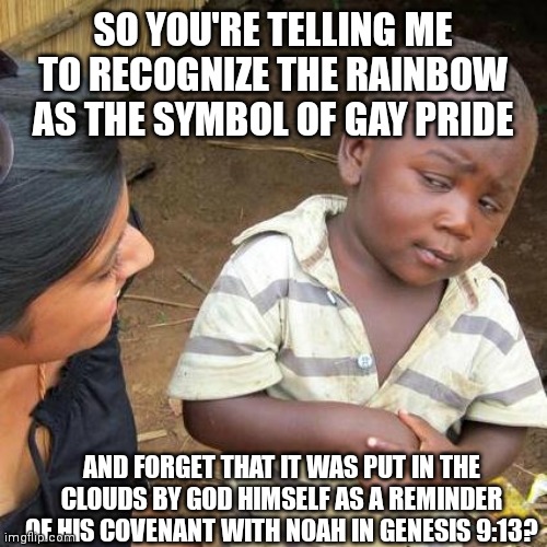 Third World Skeptical Kid | SO YOU'RE TELLING ME TO RECOGNIZE THE RAINBOW AS THE SYMBOL OF GAY PRIDE; AND FORGET THAT IT WAS PUT IN THE CLOUDS BY GOD HIMSELF AS A REMINDER OF HIS COVENANT WITH NOAH IN GENESIS 9:13? | image tagged in memes,third world skeptical kid | made w/ Imgflip meme maker