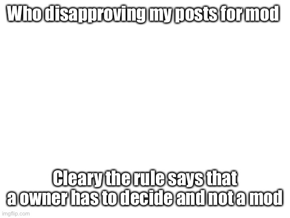 Blank White Template | Who disapproving my posts for mod; Cleary the rule says that a owner has to decide and not a mod | image tagged in blank white template | made w/ Imgflip meme maker