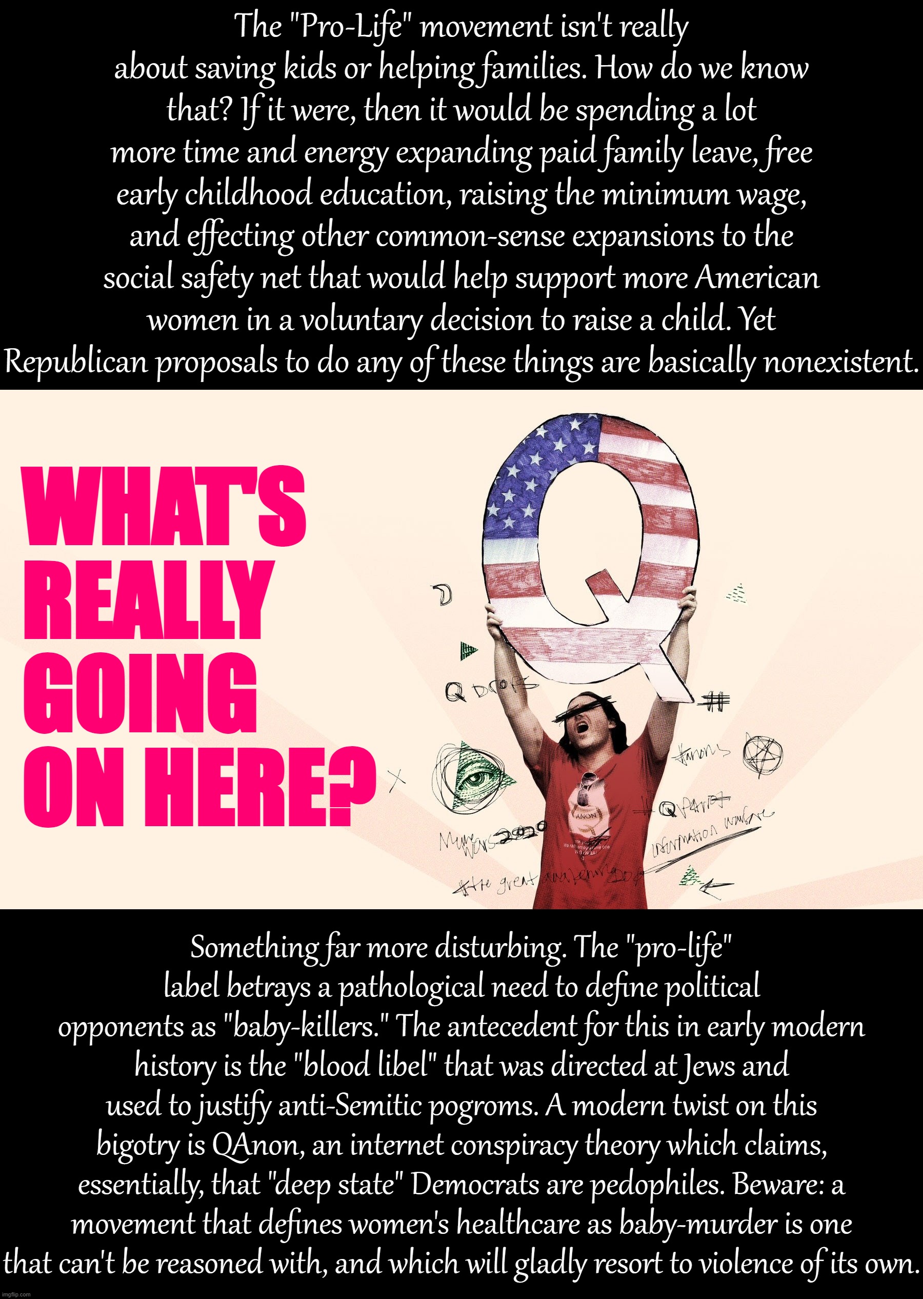 The "pro-life" movement is less obviously insane than QAnon, but it ends in the same place: Our political opponents kill babies. | The "Pro-Life" movement isn't really about saving kids or helping families. How do we know that? If it were, then it would be spending a lot more time and energy expanding paid family leave, free early childhood education, raising the minimum wage, and effecting other common-sense expansions to the social safety net that would help support more American women in a voluntary decision to raise a child. Yet Republican proposals to do any of these things are basically nonexistent. WHAT'S REALLY GOING ON HERE? Something far more disturbing. The "pro-life" label betrays a pathological need to define political opponents as "baby-killers." The antecedent for this in early modern history is the "blood libel" that was directed at Jews and used to justify anti-Semitic pogroms. A modern twist on this bigotry is QAnon, an internet conspiracy theory which claims, essentially, that "deep state" Democrats are pedophiles. Beware: a movement that defines women's healthcare as baby-murder is one that can't be reasoned with, and which will gladly resort to violence of its own. | image tagged in pro-life,qanon,conservative logic,conspiracy theory,abortion,blood libel | made w/ Imgflip meme maker