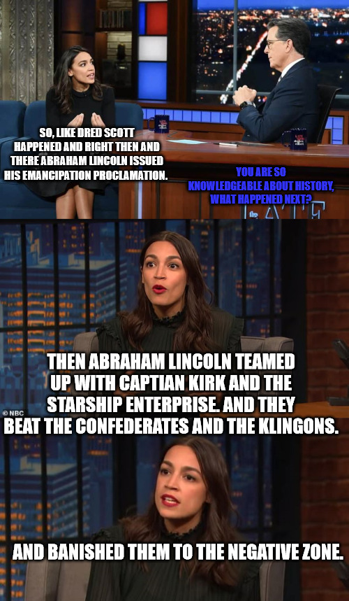 AOC on The Civil War | YOU ARE SO KNOWLEDGEABLE ABOUT HISTORY, WHAT HAPPENED NEXT? SO, LIKE DRED SCOTT HAPPENED AND RIGHT THEN AND THERE ABRAHAM LINCOLN ISSUED HIS EMANCIPATION PROCLAMATION. THEN ABRAHAM LINCOLN TEAMED UP WITH CAPTIAN KIRK AND THE STARSHIP ENTERPRISE. AND THEY BEAT THE CONFEDERATES AND THE KLINGONS. AND BANISHED THEM TO THE NEGATIVE ZONE. | image tagged in alexandria ocasio-cortez,steven colbert,late show | made w/ Imgflip meme maker