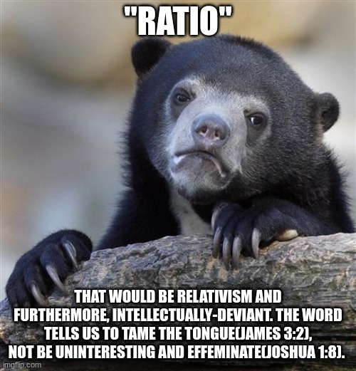 Uninteresting. | "RATIO"; THAT WOULD BE RELATIVISM AND FURTHERMORE, INTELLECTUALLY-DEVIANT. THE WORD TELLS US TO TAME THE TONGUE(JAMES 3:2), NOT BE UNINTERESTING AND EFFEMINATE(JOSHUA 1:8). | image tagged in memes,confession bear | made w/ Imgflip meme maker