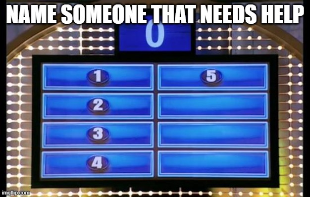 family feud | NAME SOMEONE THAT NEEDS HELP | image tagged in family feud | made w/ Imgflip meme maker
