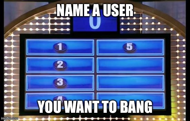 family feud | NAME A USER; YOU WANT TO BANG | image tagged in family feud | made w/ Imgflip meme maker
