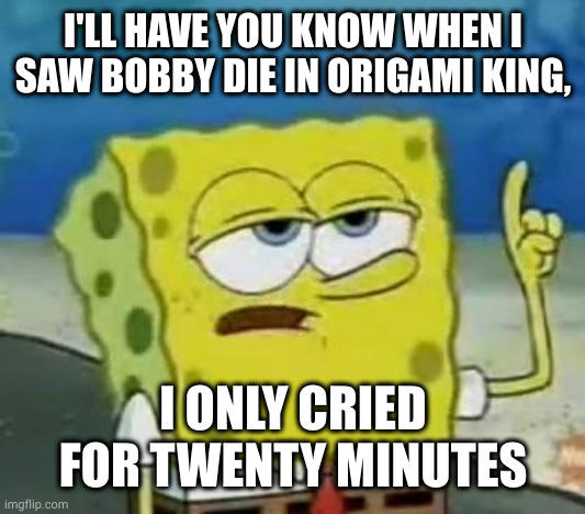 I'll Have You Know Spongebob Meme | I'LL HAVE YOU KNOW WHEN I SAW BOBBY DIE IN ORIGAMI KING, I ONLY CRIED FOR TWENTY MINUTES | image tagged in memes,i'll have you know spongebob | made w/ Imgflip meme maker