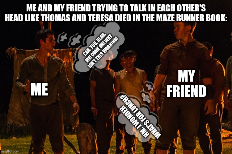Maze runner talk in minds the fever code | ME AND MY FRIEND TRYING TO TALK IN EACH OTHER'S HEAD LIKE THOMAS AND TERESA DIED IN THE MAZE RUNNER BOOK:; CAN. YOU. HEAR. ME! COME ON! WHY ISN'T THIS WORKING! MY FRIEND; ME; HM. I WONDER WHAT'S FOR LUNCH? | image tagged in maze runner,funny memes,relatable,so true | made w/ Imgflip meme maker
