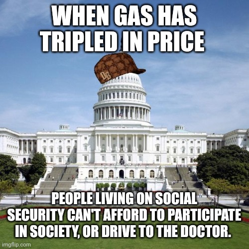 Scumbag Government | WHEN GAS HAS TRIPLED IN PRICE; PEOPLE LIVING ON SOCIAL SECURITY CAN'T AFFORD TO PARTICIPATE IN SOCIETY, OR DRIVE TO THE DOCTOR. | image tagged in scumbag government | made w/ Imgflip meme maker