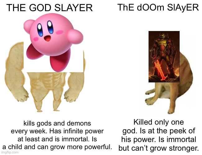 Buff Doge vs. Cheems | THE GOD SLAYER; ThE dOOm SlAyER; kills gods and demons every week. Has infinite power at least and is immortal. Is a child and can grow more powerful. Killed only one god. Is at the peek of his power. Is immortal but can’t grow stronger. | image tagged in memes,buff doge vs cheems,kirby,doom eternal | made w/ Imgflip meme maker