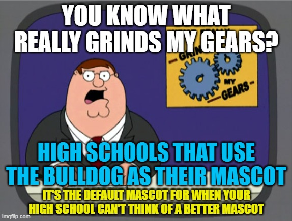 Peter Griffin News Meme | YOU KNOW WHAT REALLY GRINDS MY GEARS? HIGH SCHOOLS THAT USE THE BULLDOG AS THEIR MASCOT; IT'S THE DEFAULT MASCOT FOR WHEN YOUR HIGH SCHOOL CAN'T THINK OF A BETTER MASCOT | image tagged in memes,you know what really grinds my gears,mascot,high school,bulldog,dog | made w/ Imgflip meme maker