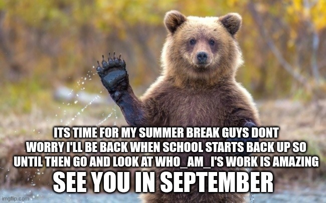 bye you guys | ITS TIME FOR MY SUMMER BREAK GUYS DONT WORRY I'LL BE BACK WHEN SCHOOL STARTS BACK UP SO UNTIL THEN GO AND LOOK AT WHO_AM_I'S WORK IS AMAZING; SEE YOU IN SEPTEMBER | image tagged in bye bye bear | made w/ Imgflip meme maker