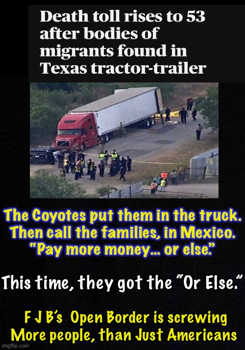 The Coyotes put them in the truck.
Then call the families, in Mexico.
“Pay more money… or else.”; This time, they got the “Or Else.”; F J B’s  Open Border is screwing
More people, than Just Americans | image tagged in memes,fjb is f ing up everything,but the fjb voters are the ones responsible,u idiots voted for destruction of usa | made w/ Imgflip meme maker
