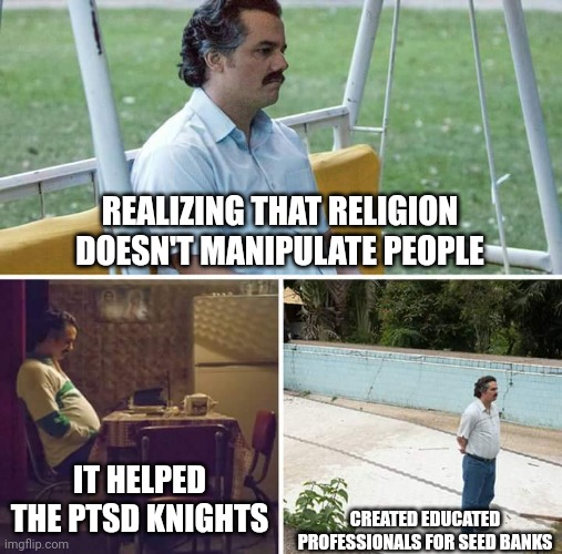 If you account for sold religion(s) into colonization. Free real estate since Greece. When was the first religion sold? Why? | REALIZING THAT RELIGION DOESN'T MANIPULATE PEOPLE; IT HELPED THE PTSD KNIGHTS; CREATED EDUCATED PROFESSIONALS FOR SEED BANKS | image tagged in memes,sad pablo escobar | made w/ Imgflip meme maker